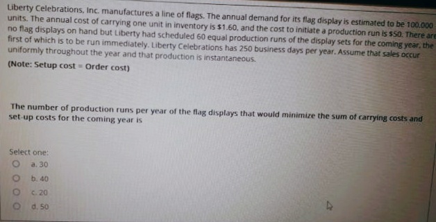 Liberty Celebrations, Inc. manufactures a line of flags. The annual demand for its flag display is estimated to be 100,000
units. The annual cost of carrying one unit in inventory is $1.60. and the cost to initiate a production run is $50. There are
no flag displays on hand but Liberty had scheduled 60 equal production runs of the display sets for the coming year, the
first of which is to be run immediately. Liberty Celebrations has 250 business days per year. Assume that sales occur
uniformly throughout the year and that production is instantaneous.
(Note: Setup cost = Order cost)
The number of production runs per year of the flag displays that would minimize the sum of carrying costs and
set-up costs for the coming year is
Select one:
a. 30
b. 40
C. 20
d. 50
OO O O
