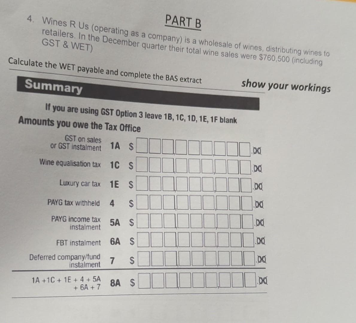 PART B
4. Wines R Us (operating as a company) is a wholesale of wines, distributing wines to
retailers. In the December quarter their total wine sales were $760,500 (including
GST & WET)
Calculate the WET payable and complete the BAS extract
show your workings
Summary
If you are using GST Option 3 leave 1B, 1C, 1D, 1E, 1F blank
Amounts you owe the Tax Office
GST on sales
or GST instalment
1A $
00
Wine equalisation tax 1C $
DQ
Luxury car tax 1E $
PAYG tax withheld
PAYG income tax 5A $
instalment
FBT instalment 6A $
Deferred company/fund
7
instalment
1A +1C + 1E + 4 + 5A
+ 6A + 7
8A $
%24
%24
4.
