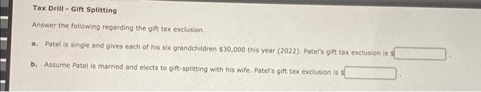 Tax Drill - Gift Splitting
Answer the following regarding the gift tax exclusion.
a. Patel is single and gives each of his six grandchildren $30,000 this year (2022). Patel's gift tax exclusion is s
b. Assume Patel is married and elects to gift-splitting with his wife. Patel's gift tax exclusion is $