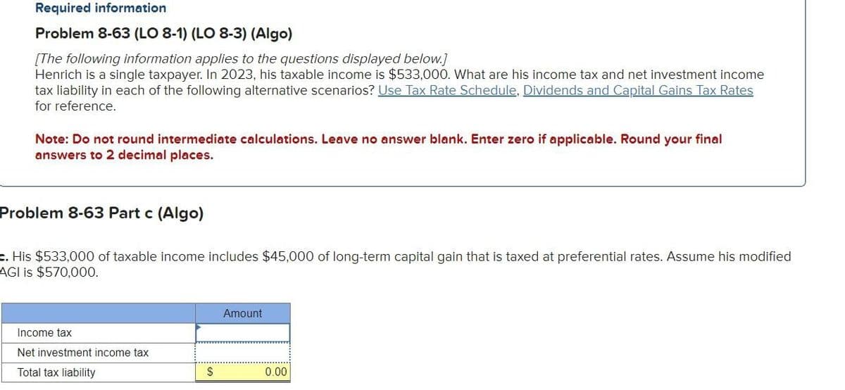 Required information
Problem 8-63 (LO 8-1) (LO 8-3) (Algo)
[The following information applies to the questions displayed below.]
Henrich is a single taxpayer. In 2023, his taxable income is $533,000. What are his income tax and net investment income
tax liability in each of the following alternative scenarios? Use Tax Rate Schedule, Dividends and Capital Gains Tax Rates
for reference.
Note: Do not round intermediate calculations. Leave no answer blank. Enter zero if applicable. Round your final
answers to 2 decimal places.
Problem 8-63 Part c (Algo)
c. His $533,000 of taxable income includes $45,000 of long-term capital gain that is taxed at preferential rates. Assume his modified
AGI is $570,000.
Income tax
Net investment income tax
Total tax liability
Amount
$
0.00