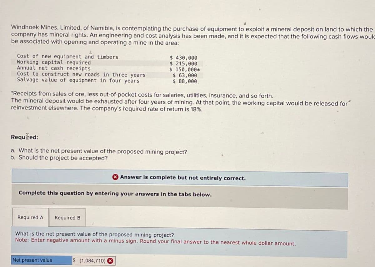 Windhoek Mines, Limited, of Namibia, is contemplating the purchase of equipment to exploit a mineral deposit on land to which the
company has mineral rights. An engineering and cost analysis has been made, and it is expected that the following cash flows would
be associated with opening and operating a mine in the area:
Cost of new equipment and timbers
Working capital required
Annual net cash receipts
Cost to construct new roads in three years
Salvage value of equipment in four years
$ 430,000
$ 215,000
$ 150,000*
$ 63,000
$ 88,000
"Receipts from sales of ore, less out-of-pocket costs for salaries, utilities, insurance, and so forth.
The mineral deposit would be exhausted after four years of mining. At that point, the working capital would be released for
reinvestment elsewhere. The company's required rate of return is 18%.
Required:
a. What is the net present value of the proposed mining project?
b. Should the project be accepted?
Answer is complete but not entirely correct.
Complete this question by entering your answers in the tabs below.
Required A
Required B
What is the net present value of the proposed mining project?
Note: Enter negative amount with a minus sign. Round your final answer to the nearest whole dollar amount.
Net present value
$ (1,084,710)