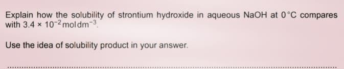 Explain how the solubility of strontium hydroxide in aqueous NaOH at 0°C compares
with 3.4 x 10-2 moldm-3.
Use the idea of solubility product in your answer.
