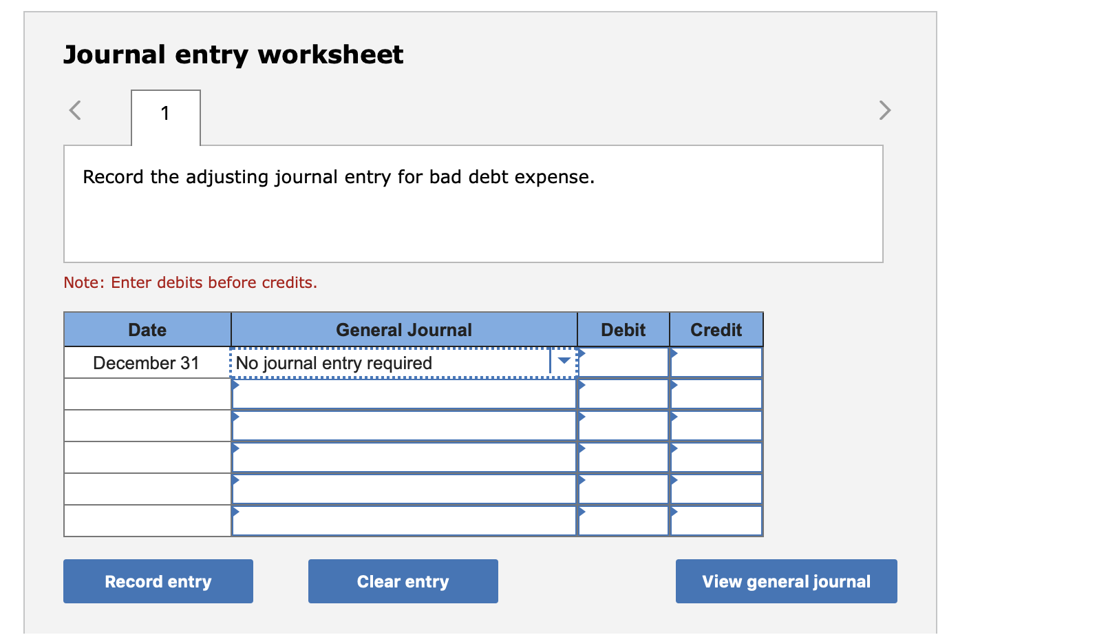 Journal entry worksheet
<
1
Record the adjusting journal entry for bad debt expense.
Note: Enter debits before credits.
Credit
Date
General Journal
Debit
No journal entry required
December 31
Record entry
View general journal
Clear entry
