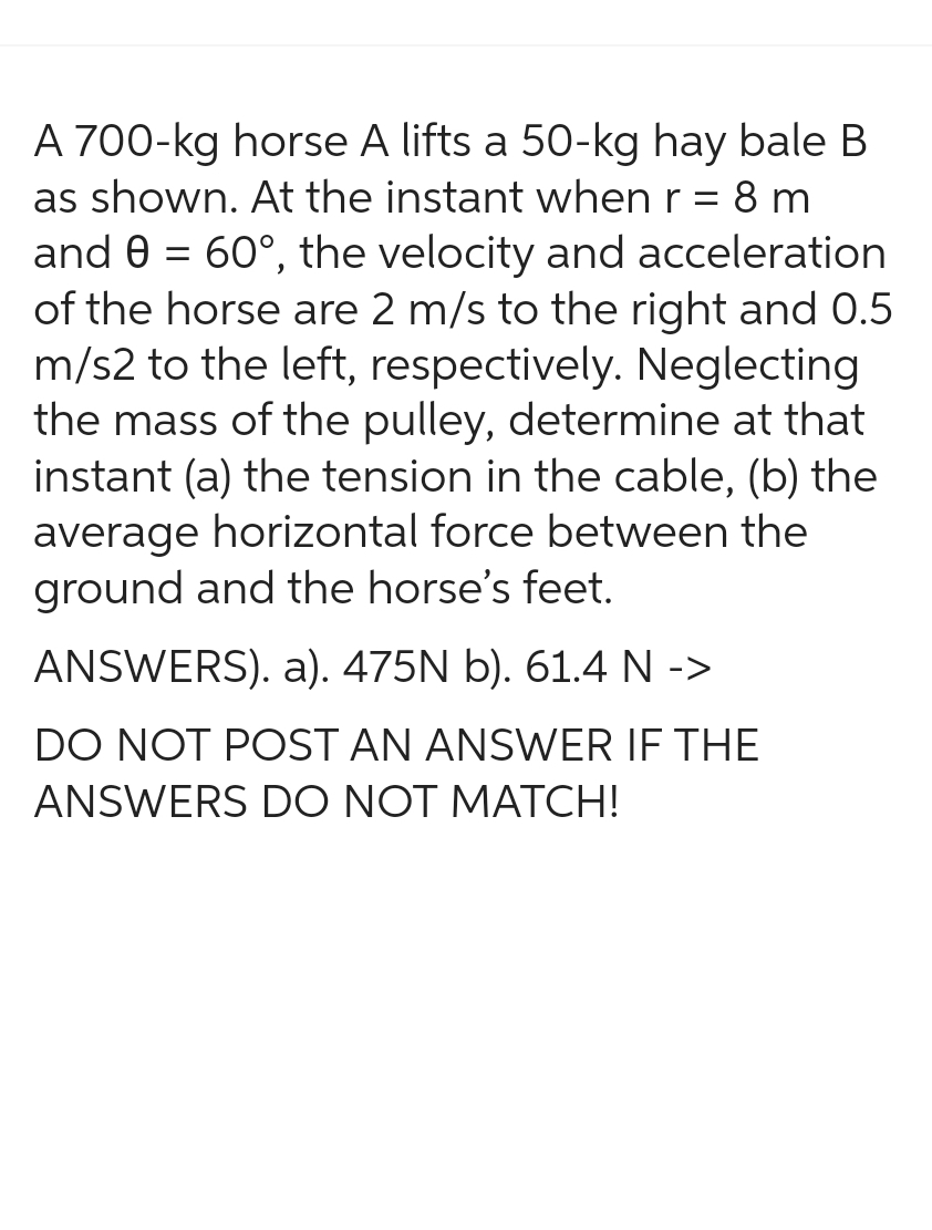 A 700-kg horse A lifts a 50-kg hay bale B
as shown. At the instant when r = 8 m
and 0 = 60°, the velocity and acceleration
of the horse are 2 m/s to the right and 0.5
m/s2 to the left, respectively. Neglecting
the mass of the pulley, determine at that
instant (a) the tension in the cable, (b) the
average horizontal force between the
ground and the horse's feet.
ANSWERS). a). 475N b). 61.4 N ->
DO NOT POST AN ANSWER IF THE
ANSWERS DO NOT MATCH!