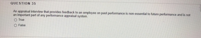 QUESTION 35
An appraisal interview that provides feedback to an employee on past performance is non-essential to future performance and is not
an important part of any performance appraisal system.
O True
O False
