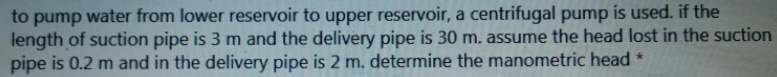 to pump water from lower reservoir to upper reservoir, a centrifugal pump is used. if the
length of suction pipe is 3 m and the delivery pipe is 30 m. assume the head lost in the suction
pipe is 0.2 m and in the delivery pipe is 2 m. determine the manometric head *
