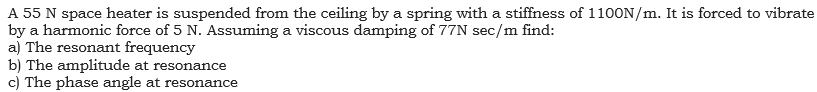 A 55 N space heater is suspended from the ceiling by a spring with a stiffness of 1100N/m. It is forced to vibrate
by a harmonic force of 5 N. Assuming a viscous damping of 77N sec/m find:
a) The resonant frequency
b) The amplitude at resonance
c) The phase angle at resonance
