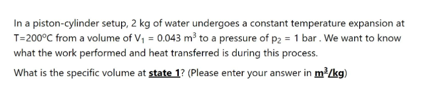 In a piston-cylinder setup, 2 kg of water undergoes a constant temperature expansion at
T=200°C from a volume of V1 = 0.043 m³ to a pressure of p2 = 1 bar . We want to know
what the work performed and heat transferred is during this process.
What is the specific volume at state 1? (Please enter your answer in m3/kg)
