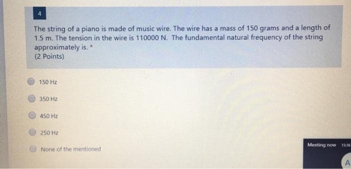 The string of a piano is made of music wire. The wire has a mass of 150 grams and a length of
1.5 m. The tension in the wire is 110000 N. The fundamental natural frequency of the string
approximately is. *
(2 Points)
150 Hz
350 Hz
450 Hz
250 Hz
Meeting now
1516
None of the mentioned
