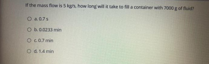 If the mass flow is 5 kg/s, how long will it take to fill a container with 7000 g of fluid?
O a. 0.7 s
O b. 0.0233 min
O c. 0.7 min
O d. 1.4 min
