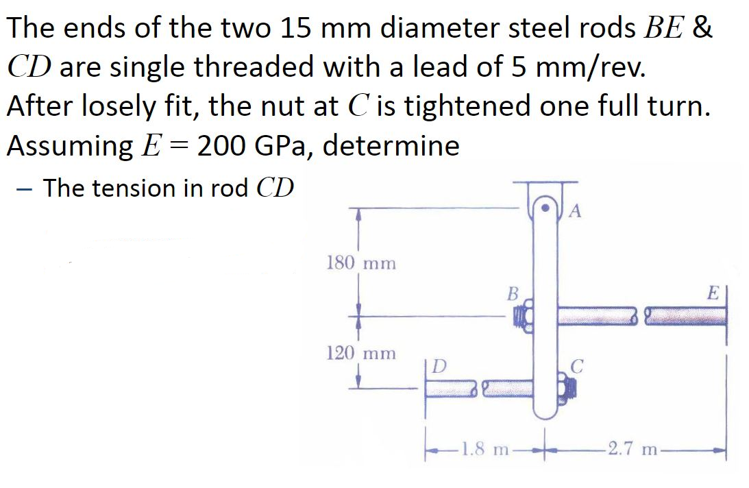 The ends of the two 15 mm diameter steel rods BE &
CD are single threaded with a lead of 5 mm/rev.
After losely fit, the nut at C is tightened one full turn.
Assuming E = 200 GPa, determine
- The tension in rod CD
180 mm
В
E
120 mm
1.8 m
-2.7 m
