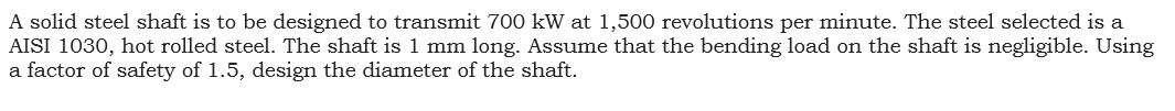 A solid steel shaft is to be designed to transmit 700 kW at 1,500 revolutions per minute. The steel selected is a
AISI 1030, hot rolled steel. The shaft is 1 mm long. Assume that the bending load on the shaft is negligible. Using
a factor of safety of 1.5, design the diameter of the shaft.
