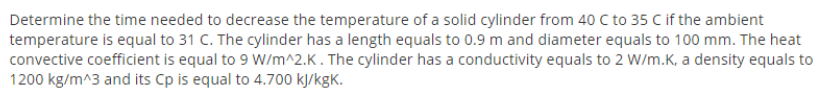 Determine the time needed to decrease the temperature of a solid cylinder from 40 C to 35 C if the ambient
temperature is equal to 31 C. The cylinder has a length equals to 0.9 m and diameter equals to 100 mm. The heat
convective coefficient is equal to 9 W/m^2.K. The cylinder has a conductivity equals to 2 W/m.K, a density equals to
1200 kg/m^3 and its Cp is equal to 4.700 kJ/kgK.
