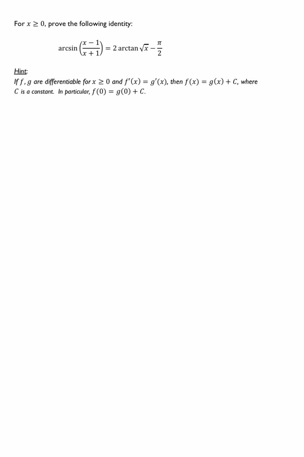 For x 2 0, prove the following identity:
| = 2 arctan vx –
arcsin
+ 1,
2
Hint:
If f,g are differentiable for x > 0 and f'(x) = g'(x), then f(x) = g(x) + C, where
C is a constant. In particular, f (0) = g(0) + C.
%3D
