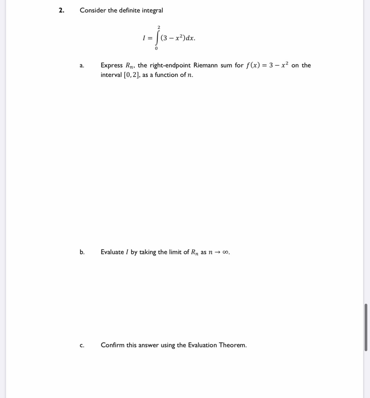 Consider the definite integral
(3 — х?)dx.
Express Rn, the right-endpoint Riemann sum for f(x) = 3 – x2 on the
interval [0,2], as a function of n.
а.
b.
Evaluate I by taking the limit of Rn as n → o.
C.
Confirm this answer using the Evaluation Theorem.
