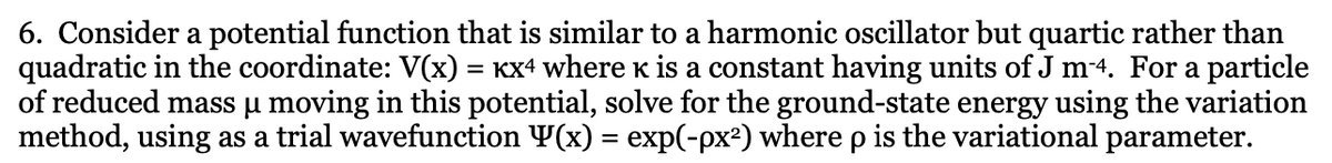 6. Consider a potential function that is similar to a harmonic oscillator but quartic rather than
quadratic in the coordinate: V(x) = KX4 where k is a constant having units of J m-4. For a particle
of reduced mass u moving in this potential, solve for the ground-state energy using the variation
method, using as a trial wavefunction Y(x) = exp(-px²) where p is the variational parameter.
