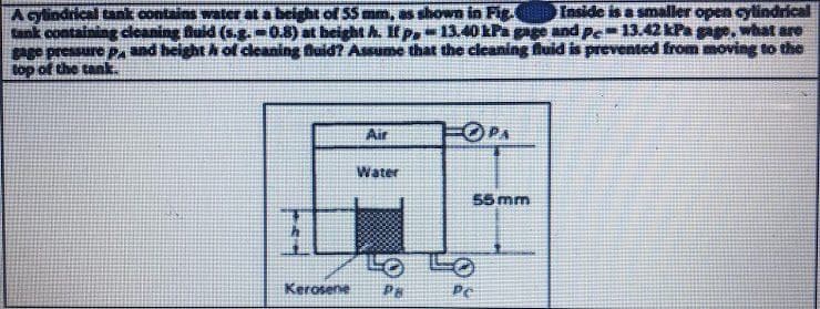 A cylindrical tank contains water at a beight of 55 mm, as shown in Fig.
Inside is a smaller open cylindrical
tank containing cleaning fluid (s.g. 0.8) at height A. If p13.40 kPa gage and pe 13.42 kPa gage, what are
gage pressure P, and height of cleaning fluid? Assume that the cleaning fluid is prevented from moving to the
top of the tank.
Air
Water
Kerosene Pa
FOPA
55 mm
Pe