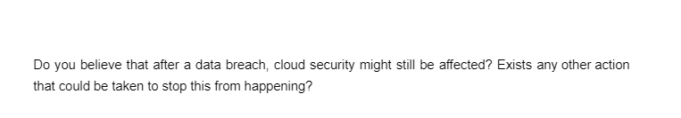 Do you believe that after a data breach, cloud security might still be affected? Exists any other action
that could be taken to stop this from happening?