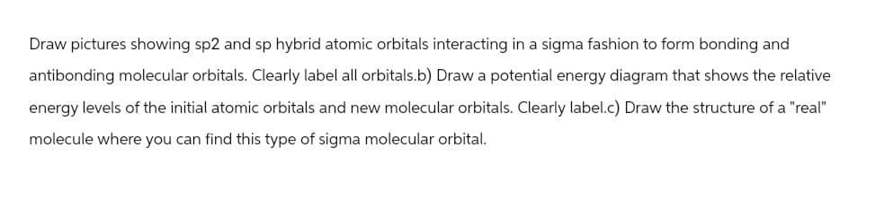 Draw pictures showing sp2 and sp hybrid atomic orbitals interacting in a sigma fashion to form bonding and
antibonding molecular orbitals. Clearly label all orbitals.b) Draw a potential energy diagram that shows the relative
energy levels of the initial atomic orbitals and new molecular orbitals. Clearly label.c) Draw the structure of a "real"
molecule where you can find this type of sigma molecular orbital.