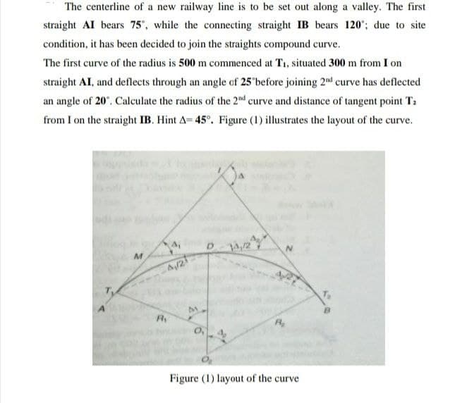 The centerline of a new railway line is to be set out along a valley. The first
straight AI bears 75, while the connecting straight IB bears 120'; due to site
condition, it has been decided to join the straights compound curve.
The first curve of the radius is 500 m commenced at T1, situated 300 m from I on
straight AI, and deflects through an angle of 25'before joining 2nd curve has deflected
an angle of 20°. Calculate the radius of the 2nd curve and distance of tangent point T:
from I on the straight IB. Hint A= 45°. Figure (1) illustrates the layout of the curve.
4,
A/2
R
O, 4,
Figure (1) layout of the curve
