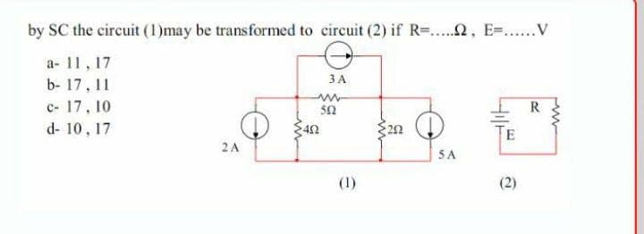 by SC the circuit (1)may be transformed to eircuit (2) if R-..2, E=.V
a- 11, 17
ЗА
b- 17, 11
c- 17, 10
d- 10 , 17
42
2 A
5A
(1)
2)
