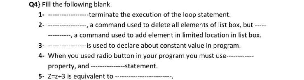 Q4} Fill the following blank.
1-
-terminate the execution of the loop statement.
2-
,a command used to delete all elements of list box, but -----
-, a command used to add element in limited location in list box.
3-
----------is used to declare about constant value in program.
4- When you used radio button in your program you must use----
property, and
--statement.
5- Z=z+3 is equivalent to
