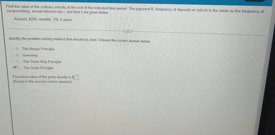 Find the value of the ordinary annuity at the end of the indicated time period. The payment R, frequency of deposits m (which is the same as the frequency of
compounding), annual interest rate r, and time t are given below.
Amount, $200, monthly: 3%; 6 years
Identify the problem-solving method that should be used. Choose the correct answer below.
OA. The Always Principle
OB. Guessing
0 The Three-Way Principle
D. The Order Principle
REEB
The future value of the given annuity is $
(Round to the nearest cent as needed.)