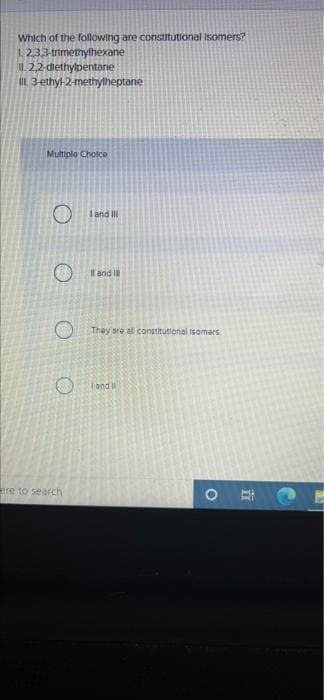 Which of the following are constitutional Isomers?
1,2,3,3-trimethylhexane
2,2-diethylpentane
III. 3-ethyl-2-methylheptane
Multiple Choice
O
O
O
ere to search
I and II
I and I
They are all constitutional isomers.
and I
O