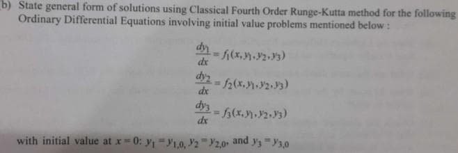 b) State general form of solutions using Classical Fourth Order Runge-Kutta method for the following
Ordinary Differential Equations involving initial value problems mentioned below:
dy
dx
= f(x₂31.12.33)
dy2=f2(x. 1.2.13)
dx
dy3
dx
= f(x. 11.12.13)
with initial value at x = 0: y₁=1,0, 22,0 and 33,0