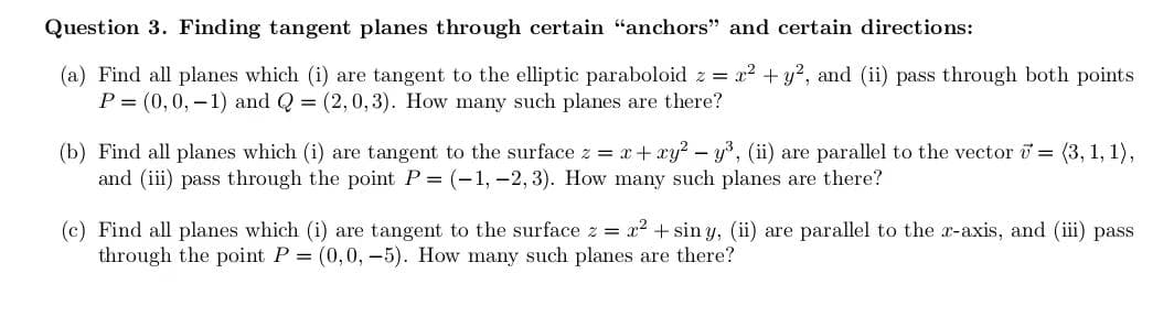 Question 3. Finding tangent planes through certain "anchors" and certain directions:
(a) Find all planes which (i) are tangent to the elliptic paraboloid z = x² + y², and (ii) pass through both points
P= (0, 0, -1) and Q = (2,0,3). How many such planes are there?
(b) Find all planes which (i) are tangent to the surface z = x + xy² - y³, (ii) are parallel to the vector = (3, 1, 1),
and (iii) pass through the point P = (-1, -2, 3). How many such planes are there?
(c) Find all planes which (i) are tangent to the surface z = x² + sin y, (ii) are parallel to the x-axis, and (iii) pass
through the point P = (0,0,-5). How many such planes are there?