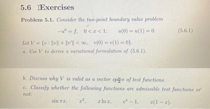 5.6 IExercises
Problem 5.1. Consider the two-point boundary value problem
u(0) = u(1) = 0.
-u" = f, 0<x< 1;
Let V = {v: |v|| + ||v|| <∞, v(0) = v(1)=0}.
a. Use V to derive a variational formulation of (5.6.1).
b. Discuss why V is valid as a vector space of test functions.
c. Classify whether the following functions are admissible test functions or
not:
x Ina, e - 1, a(1-x).
sin TX,
(5.6.1)
x²,