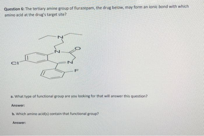Question 6: The tertiary amine group of flurazepam, the drug below, may form an ionic bond with which
amino acid at the drug's target site?
CI
a. What type of functional group are you looking for that will answer this question?
Answer:
b. Which amino acid(s) contain that functional group?
Answer: