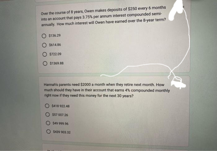 Over the course of 8 years, Owen makes deposits of $250 every 6 months
into an account that pays 3.75% per annum interest compounded semi-
annually. How much interest will Owen have earned over the 8-year term?
$136.29
$614.86
$722.09
$1369.88
Hannah's parents need $2000 a month when they retire next month. How
much should they have in their account that earns 4% compounded monthly
right now if they need this money for the next 30 years?
O $418 922.48
$57 007.26
$49 999.96
$439 903.32