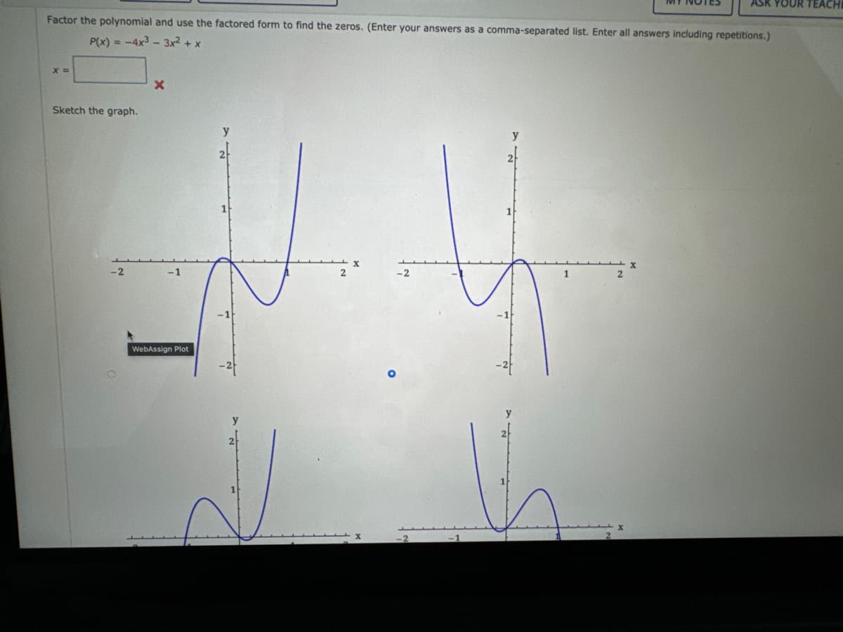 Factor the polynomial and use the factored form to find the zeros. (Enter your answers as a comma-separated list. Enter all answers including repetitions.)
P(x) = -4x³3x² + x
x =
Sketch the graph.
-2
X
WebAssign Plot
2
-2
ASK YOUR TEACHI
1