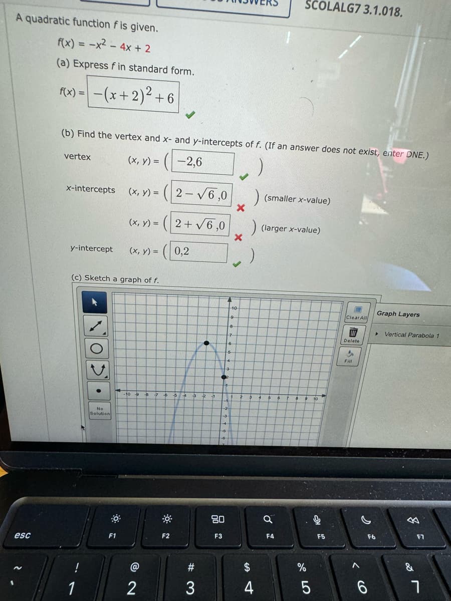 A quadratic function f is given.
f(x) = -x² - 4x + 2
(a) Express fin standard form.
esc
f(x) =
vertex
-(x + 2)² +6
(b) Find the vertex and x- and y-intercepts of f. (If an answer does not exist, enter DNE.)
(x, y) =
-2,6
x-intercepts
1
y-intercept (x, y) =
(x, y) =
(c) Sketch a graph of f.
No
Solution
(x, y) =
F1
@
2
2-√6,0
F2
2+√6,0
(0,2
#3
3
●
80
F3
10
9
8-
7
) (smaller x-value)
) (larger x-value)
$
4
SCOLALG7 3.1.018.
Q
F4
07 2⁰
%
5
10
F5
Clear All
W
Delete
in
Fill
(O
Graph Layers
▸ Vertical Parabola 1
F6
&
F7
7