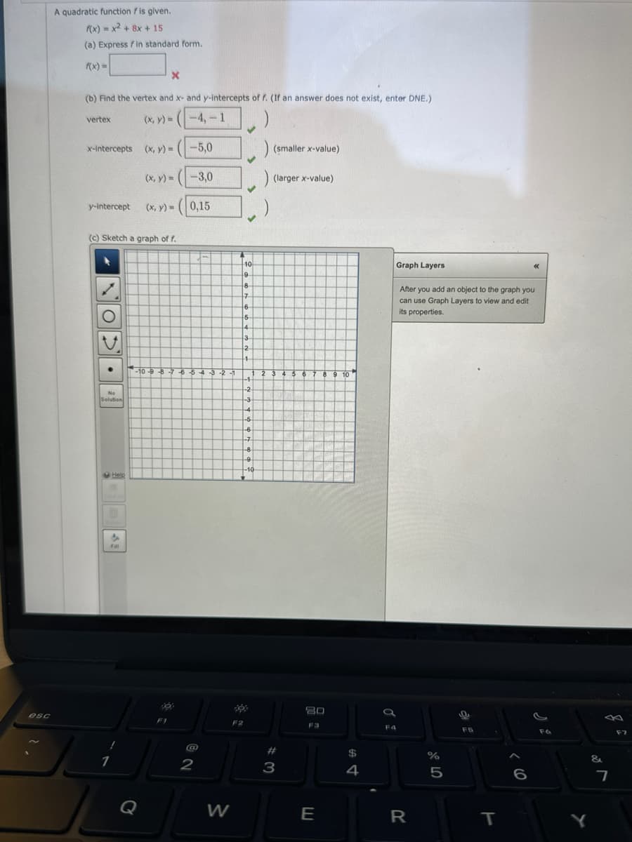 esc
A quadratic function f is given.
f(x) = x² + 8x + 15
(a) Express fin standard form.
X
(b) Find the vertex and x- and y-intercepts of f. (If an answer does not exist, enter DNE.)
(x, y) =
-4,-1
vertex
x-intercepts
y-intercept
(c) Sketch a graph of f.
No
Solution
Help
Fill
1
(x, y) = -5,0
(x, y)= (-3,0
(x, y) = (0,15
-10-9-8-7 6 5 4 3-2-1
Q
F1
@
2
W
4
10
19.
18
17
6
5
4
3
12
1
-1
-2
F2
-3
-4
-5
-6
-7
-8
-9
-10
(smaller x-value)
(larger x-value)
2 3 4 5 6 7 8 9 10
9 10
#3
80
F3
JU
E
$
4
Graph Layers
F4
After you add an object to the graph you
can use Graph Layers to view and edit
its properties.
R
%
5
F5
1
T
«<<
6
F6
Y
&
7
F7