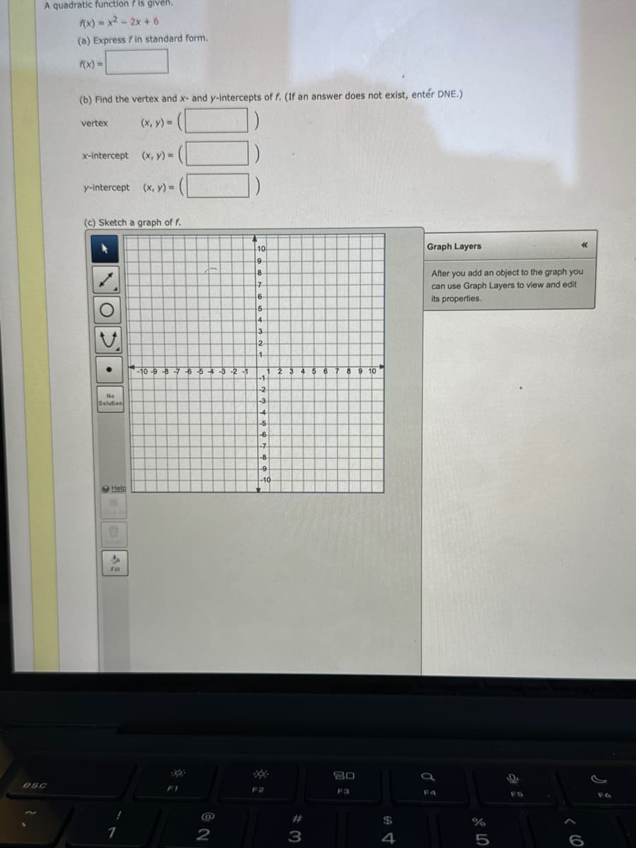A quadratic function is given.
f(x)=x²-2x + 6
esc
(a) Express fin standard form.
(b) Find the vertex and x- and y-intercepts of f. (If an answer does not exist, entér DNE.)
(x, y) =
vertex
x-intercept (x, y) =
y-intercept (x, y) =
(c) Sketch a graph of f.
L
●
No
Solution
Help
U
Dele
Fill
1
-10-9-8-7-6-54-3-2-1
F1
2
*
10
9
48
17
6
5
4
3
2
1
QUE
-1
-2
A
-3
RU
1 2 3 4 5 6
4
[11
-5
-6
-7
-8
-9
-10
F2
#3
8 9 10
80
F3
$
4
Graph Layers
After you add an object to the graph you
can use Graph Layers to view and edit
its properties.
F4
dla 5
%
<<<
9
6
F6