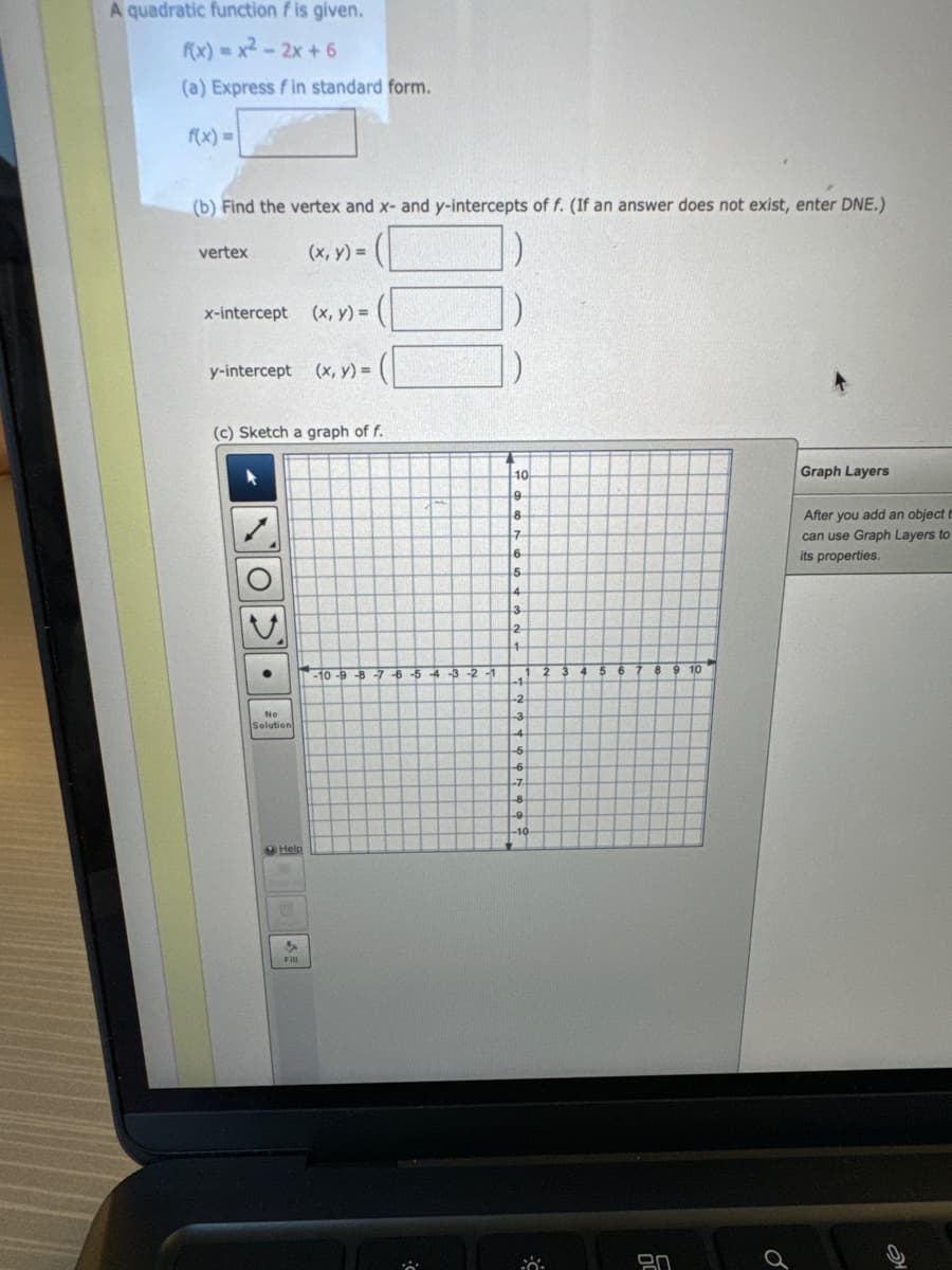 A quadratic function fis given.
f(x)=x²-2x+6
(a) Express fin standard form.
f(x) =
(b) Find the vertex and x- and y-intercepts of f. (If an answer does not exist, enter DNE.)
(x, y) =
vertex
x-intercept (x, y) =
y-intercept (x, y) = (
(c) Sketch a graph of f.
Op.
No
Solution
Help
4
Fill
-10-9-8-7-6-5-4-3-2-1
10
9
8
7
6
5
4
3
2
4
-1-
-2
-3
-4
-5
1 2 3 4
-6
o
-7
-8
-9
-10
0:
5
6
8 9 10
9.0
Graph Layers
After you add an object t
can use Graph Layers to
its properties.
