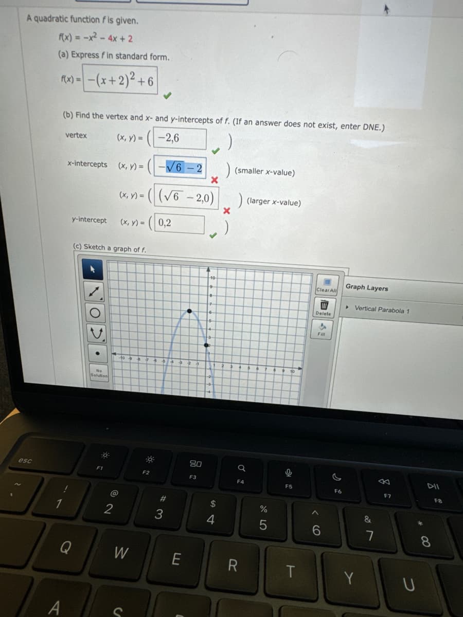 A quadratic function f is given.
f(x) = -x² - 4x + 2
(a) Express f in standard form.
f(x) = -(x + 2)² +6
esc
(b) Find the vertex and x- and y-intercepts of f. (If an answer does not exist, enter DNE.)
(x, y) =
-2,6
1
vertex
x-intercepts
!
A
y-intercept
Q
(c) Sketch a graph of f.
No
Solution
F1
(x, y) = -√6-
X
(x, y) = ((√6 -2,0)
(x, y) = 0,2
2
W
C
30:
F2
#3
E
●
80
F3
$
4
) (smaller x-value)
X
) (larger x-value)
Q
F4
R
%
5
9
F5
T
Clear All
Delete
Fill
6
F6
Graph Layers
▸ Vertical Parabola 1
Y
&
F7
* 00
U
DII
F8