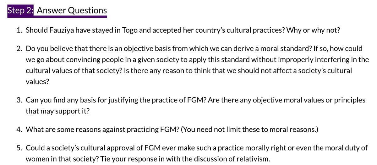 Step 2: Answer Questions
1. Should Fauziya have stayed in Togo and accepted her country's cultural practices? Why or why not?
2. Do you believe that there is an objective basis from which we can derive a moral standard? If so, how could
we go about convincing people in a given society to apply this standard without improperly interfering in the
cultural values of that society? Is there any reason to think that we should not affect a society's cultural
values?
3. Can you find any basis for justifying the practice of FGM? Are there any objective moral values or principles
that may support it?
4. What are some reasons against practicing FGM? (You need not limit these to moral reasons.)
5. Could a society's cultural approval of FGM ever make such a practice morally right or even the moral duty of
women in that society? Tie your response in with the discussion of relativism.