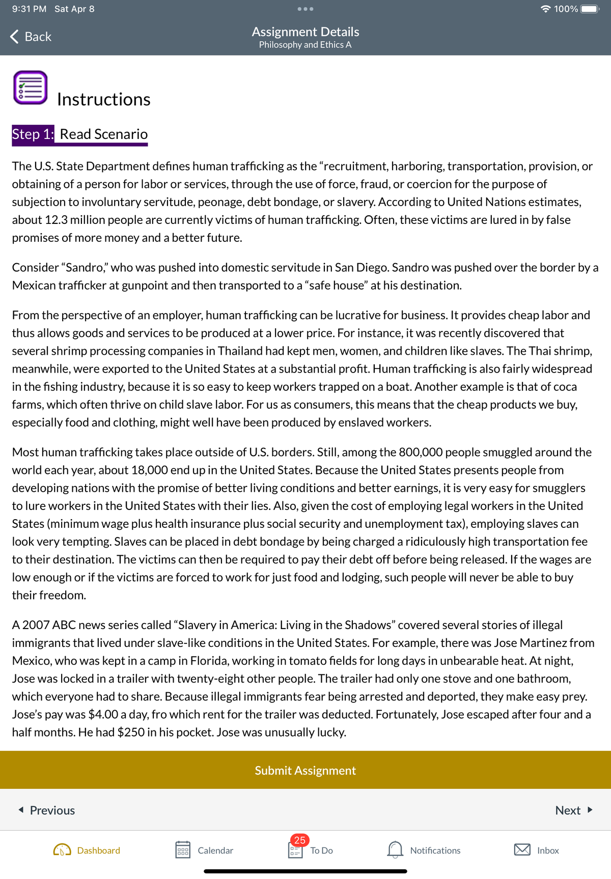 9:31 PM Sat Apr 8
Back
Instructions
Step 1: Read Scenario
The U.S. State Department defines human trafficking as the "recruitment, harboring, transportation, provision, or
obtaining of a person for labor or services, through the use of force, fraud, or coercion for the purpose of
subjection to involuntary servitude, peonage, debt bondage, or slavery. According to United Nations estimates,
about 12.3 million people are currently victims of human trafficking. Often, these victims are lured in by false
promises of more money and a better future.
Assignment Details
Philosophy and Ethics A
Consider "Sandro," who was pushed into domestic servitude in San Diego. Sandro was pushed over the border by a
Mexican trafficker at gunpoint and then transported to a "safe house" at his destination.
From the perspective of an employer, human trafficking can be lucrative for business. It provides cheap labor and
thus allows goods and services to be produced at a lower price. For instance, it was recently discovered that
several shrimp processing companies in Thailand had kept men, women, and children like slaves. The Thai shrimp,
meanwhile, were exported to the United States at a substantial profit. Human trafficking is also fairly widespread
in the fishing industry, because it is so easy to keep workers trapped on a boat. Another example is that of coca
farms, which often thrive on child slave labor. For us as consumers, this means that the cheap products we buy,
especially food and clothing, might well have been produced by enslaved workers.
Most human trafficking takes place outside of U.S. borders. Still, among the 800,000 people smuggled around the
world each year, about 18,000 end up in the United States. Because the United States presents people from
developing nations with the promise of better living conditions and better earnings, it is very easy for smugglers
to lure workers in the United States with their lies. Also, given the cost of employing legal workers in the United
States (minimum wage plus health insurance plus social security and unemployment tax), employing slaves can
look very tempting. Slaves can be placed in debt bondage by being charged a ridiculously high transportation fee
to their destination. The victims can then be required to pay their debt off before being released. If the wages are
low enough or if the victims are forced to work for just food and lodging, such people will never be able to buy
their freedom.
◄ Previous
A 2007 ABC news series called "Slavery in America: Living in the Shadows" covered several stories of illegal
immigrants that lived under slave-like conditions in the United States. For example, there was Jose Martinez from
Mexico, who was kept in a camp in Florida, working in tomato fields for long days in unbearable heat. At night,
Jose was locked in a trailer with twenty-eight other people. The trailer had only one stove and one bathroom,
which everyone had to share. Because illegal immigrants fear being arrested and deported, they make easy prey.
Jose's pay was $4.00 a day, fro which rent for the trailer was deducted. Fortunately, Jose escaped after four and a
half months. He had $250 in his pocket. Jose was unusually lucky.
Dashboard
000 Calendar
000
100%
Submit Assignment
25
0=
To Do
Notifications
Next ►
Inbox