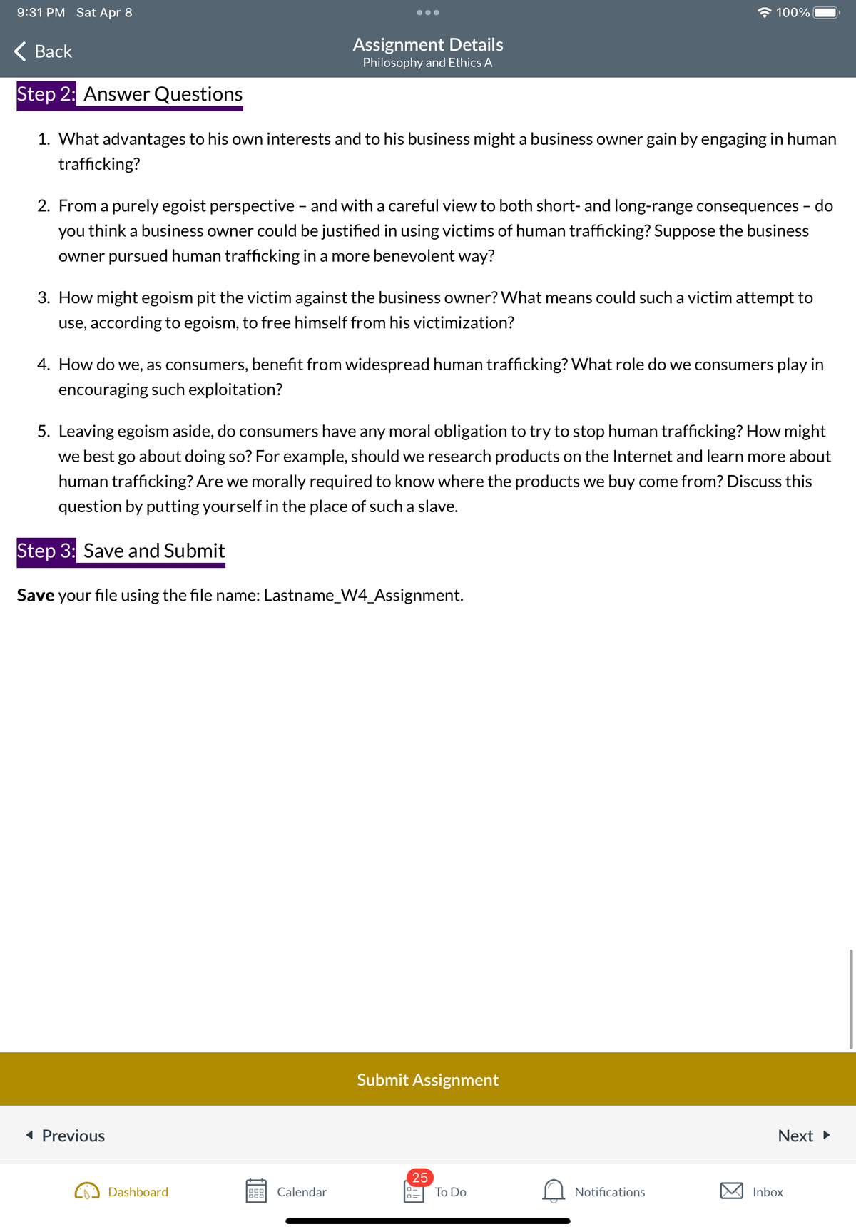 9:31 PM Sat Apr 8
Back
Step 2: Answer Questions
1. What advantages to his own interests and to his business might a business owner gain by engaging in human
trafficking?
Assignment Details
Philosophy and Ethics A
2. From a purely egoist perspective - and with a careful view to both short- and long-range consequences - do
you think a business owner could be justified in using victims of human trafficking? Suppose the business
owner pursued human trafficking in a more benevolent way?
3. How might egoism pit the victim against the business owner? What means could such a victim attempt to
use, according to egoism, to free himself from his victimization?
4. How do we, as consumers, benefit from widespread human trafficking? What role do we consumers play in
encouraging such exploitation?
◄ Previous
5. Leaving egoism aside, do consumers have any moral obligation to try to stop human trafficking? How might
we best go about doing so? For example, should we research products on the Internet and learn more about
human trafficking? Are we morally required to know where the products we buy come from? Discuss this
question by putting yourself in the place of such a slave.
Step 3: Save and Submit
Save your file using the file name: Lastname_W4_Assignment.
Dashboard
000 Calendar
000
100%
Submit Assignment
25
0=
To Do
Notifications
Next ►
Inbox