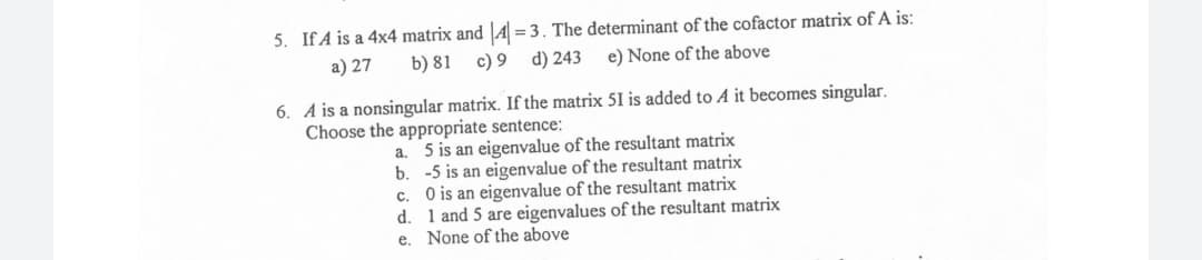 5. IfA is a 4x4 matrix and |A = 3. The determinant of the cofactor matrix of A is:
a) 27
b) 81
c) 9 d) 243
e) None of the above
6. A is a nonsingular matrix. If the matrix 51 is added to A it becomes singular.
Choose the appropriate sentence:
a. 5 is an eigenvalue of the resultant matrix
b. -5 is an eigenvalue of the resultant matrix
O is an eigenvalue of the resultant matrix
d. 1 and 5 are eigenvalues of the resultant matrix
e. None of the above
