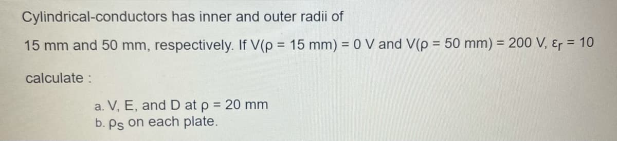 Cylindrical-conductors has inner and outer radii of
15 mm and 50 mm, respectively. If V(p = 15 mm) = 0 V and V(p = 50 mm) = 200 V, &r = 10
%3D
%3D
%D
calculate :
a. V, E, and D at p = 20 mm
b. Ps on each plate.
