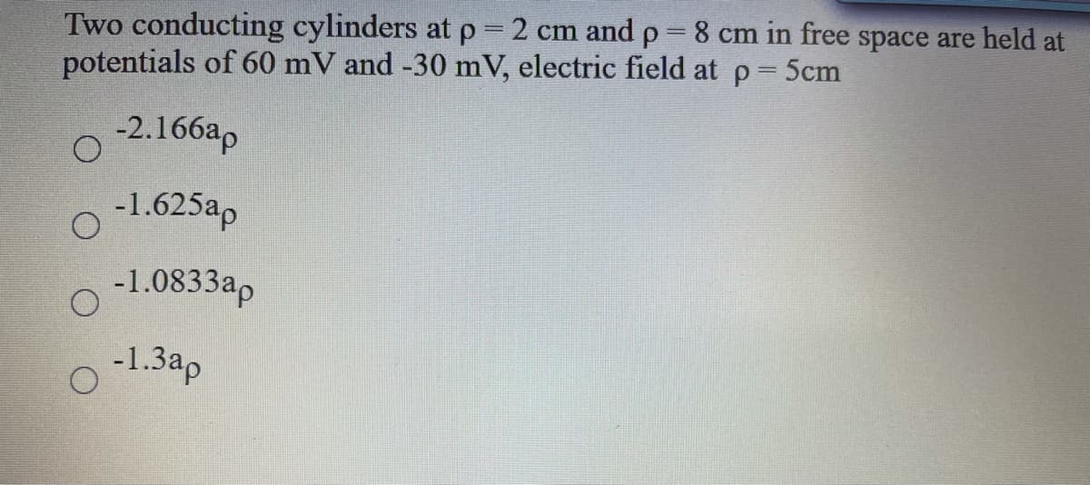 Two conducting cylinders at p 2 cm and p=8 cm in free space are held at
potentials of 60 mV and -30 mV, electric field at p 5cm
-2.166ap
-1.625ap
-1.0833ap
-1.3ap
