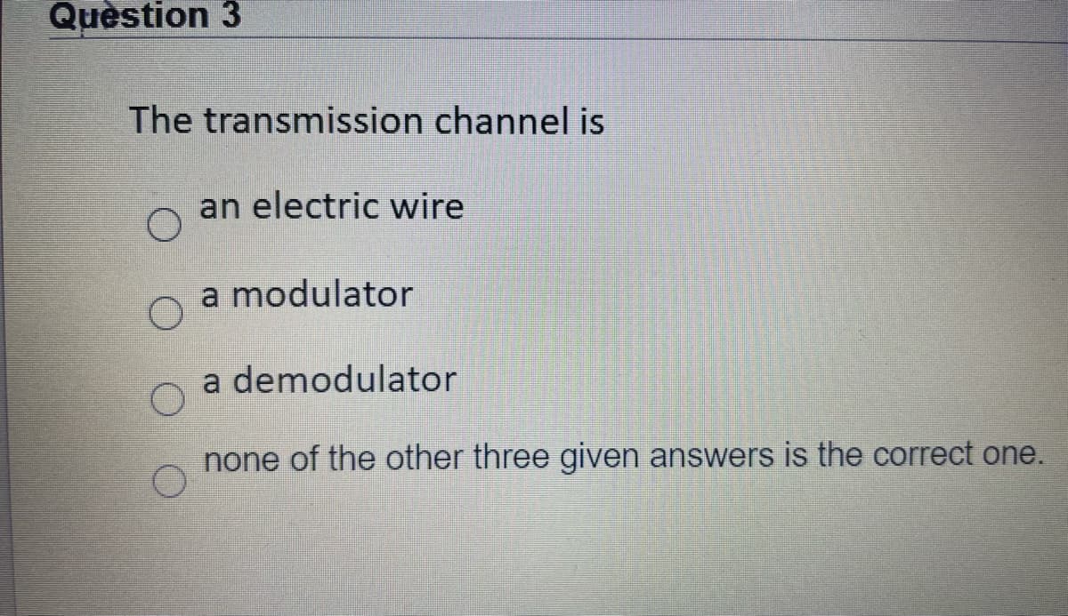 Quèstion 3
The transmission channel is
an electric wire
a modulator
a demodulator
none of the other three given answers is the correct one.
