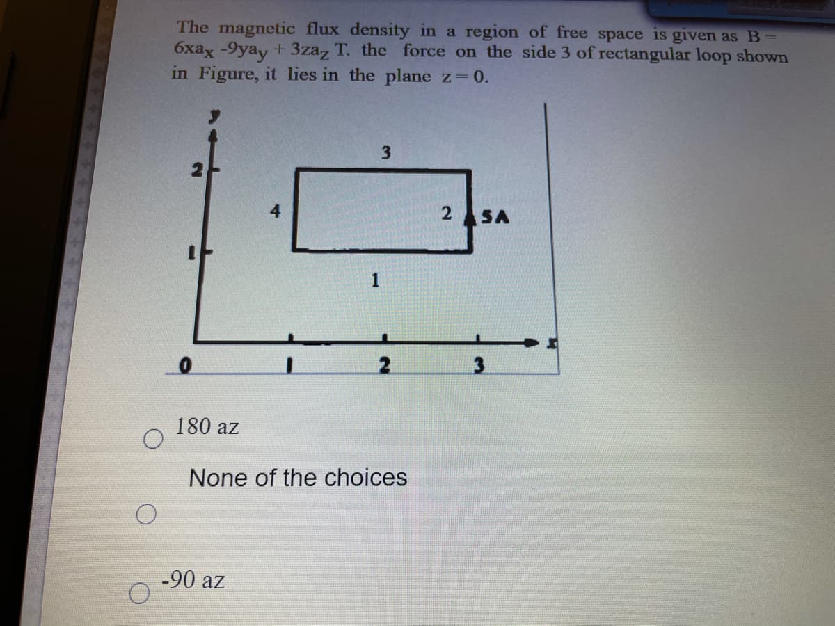 The magnetic flux density in a region of free space is given as B=
6xax -9yay + 3zaz T. the force on the side 3 of rectangular loop shown
in Figure, it lies in the plane z=0.
3.
4
2 SA
1
180 az
None of the choices
-90 az
