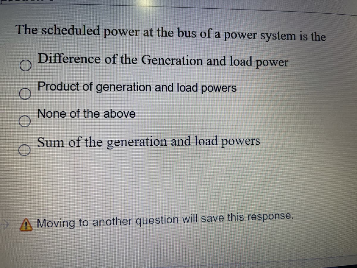 The scheduled power at the bus of a power system is the
Difference of the Generation and load power
Product of generation and load powers
None of the above
Sum of the generation and load powers
A Moving to another question will save this response.
