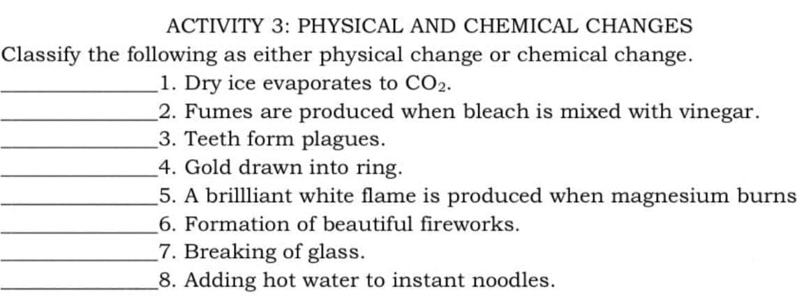 ACTIVITY 3: PHYSICAL AND CHEMICAL CHANGES
Classify the following as either physical change or chemical change.
1. Dry ice evaporates to CO2.
2. Fumes are produced when bleach is mixed with vinegar.
3. Teeth form plagues.
4. Gold drawn into ring.
5. A brillliant white flame is produced when magnesium burns
6. Formation of beautiful fireworks.
7. Breaking of glass.
8. Adding hot water to instant noodles.
