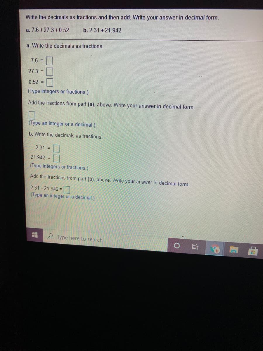 Write the decimals as fractions and then add. Write your answer in decimal form.
a. 7.6 + 27.3 +0.52
b. 2.31 +21.942
a. Write the decimals as fractions.
7.6 =
27.3 =
0.52 =
(Type integers or fractions.)
Add the fractions from part (a), above. Write your answer in decimal form.
(Type an integer or a decimal.)
b. Write the decimals as fractions.
2.31 =
口
21.942 =
(Type integers or fractions.)
Add the fractions from part (b), above. Write your answer in decimal form.
2.31+21.942 =
(Type an integer or a decimal.)
2 Type here to search
近
